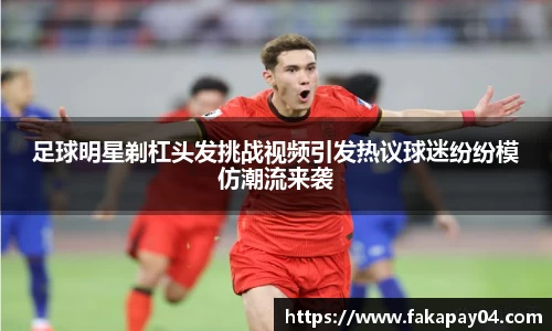 足球明星剃杠头发挑战视频引发热议球迷纷纷模仿潮流来袭